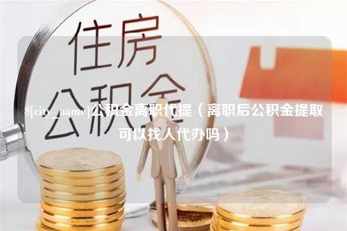 宁德公积金离职代提（离职后公积金提取可以找人代办吗）