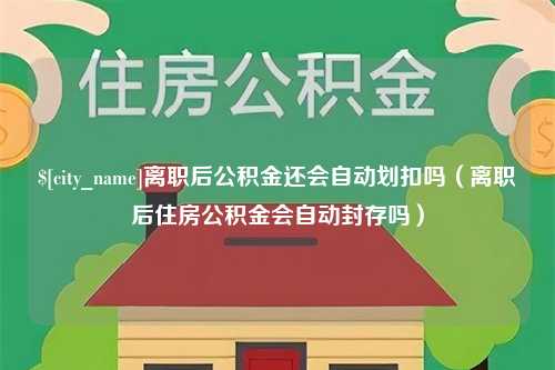 宁德离职后公积金还会自动划扣吗（离职后住房公积金会自动封存吗）